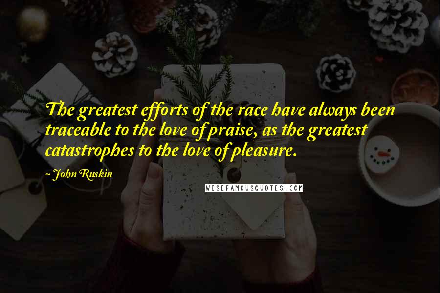 John Ruskin Quotes: The greatest efforts of the race have always been traceable to the love of praise, as the greatest catastrophes to the love of pleasure.
