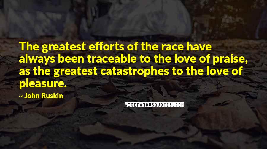 John Ruskin Quotes: The greatest efforts of the race have always been traceable to the love of praise, as the greatest catastrophes to the love of pleasure.