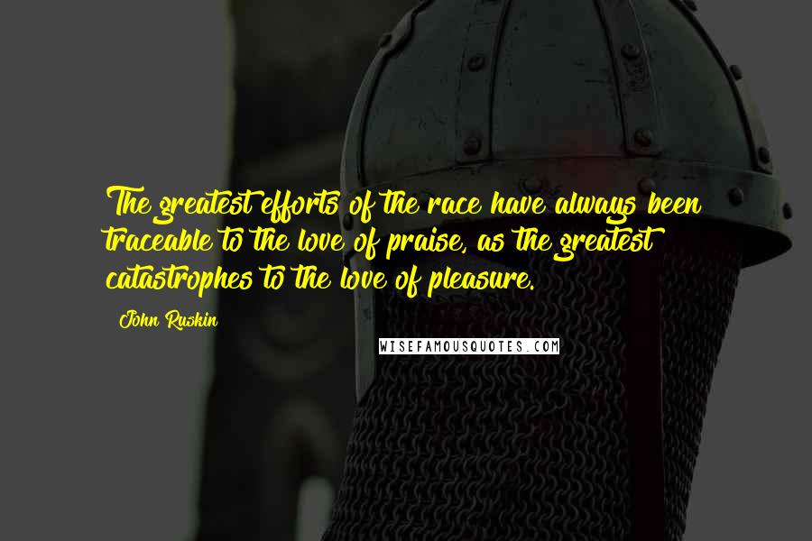 John Ruskin Quotes: The greatest efforts of the race have always been traceable to the love of praise, as the greatest catastrophes to the love of pleasure.