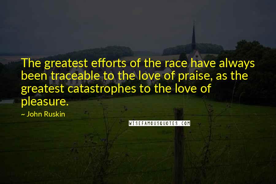 John Ruskin Quotes: The greatest efforts of the race have always been traceable to the love of praise, as the greatest catastrophes to the love of pleasure.