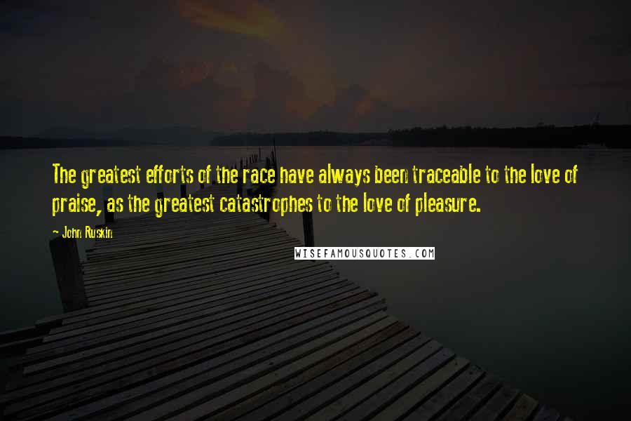 John Ruskin Quotes: The greatest efforts of the race have always been traceable to the love of praise, as the greatest catastrophes to the love of pleasure.