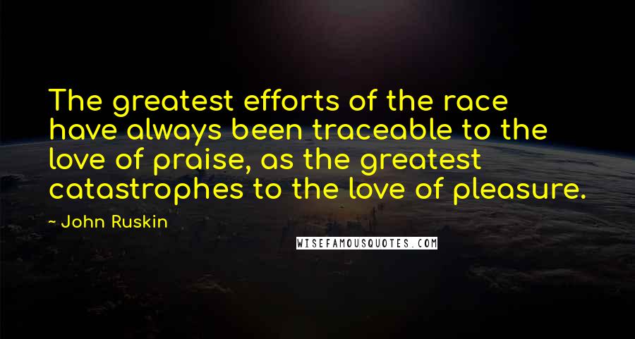 John Ruskin Quotes: The greatest efforts of the race have always been traceable to the love of praise, as the greatest catastrophes to the love of pleasure.