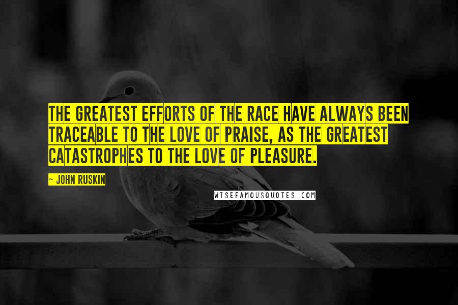 John Ruskin Quotes: The greatest efforts of the race have always been traceable to the love of praise, as the greatest catastrophes to the love of pleasure.