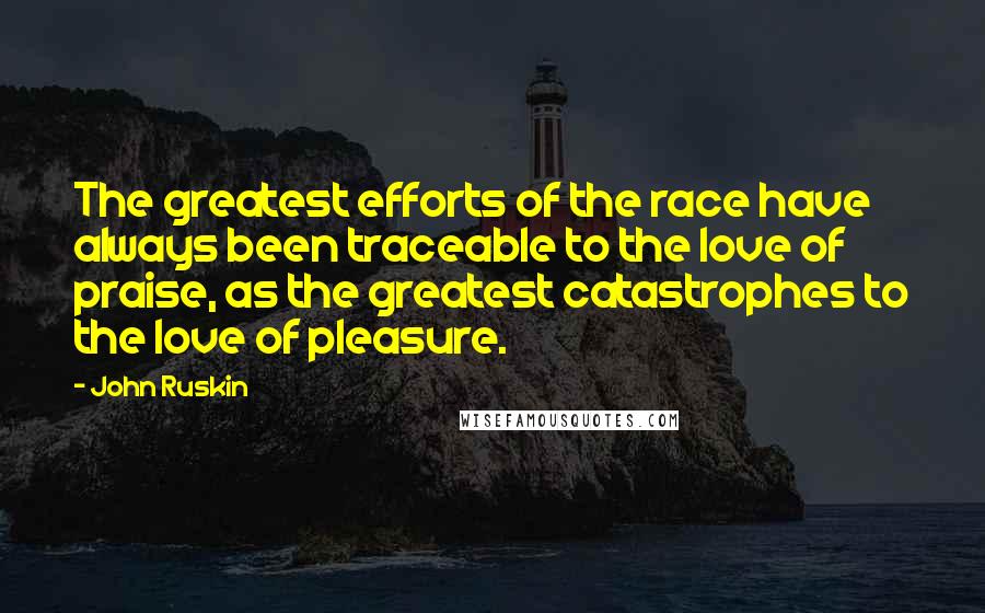 John Ruskin Quotes: The greatest efforts of the race have always been traceable to the love of praise, as the greatest catastrophes to the love of pleasure.