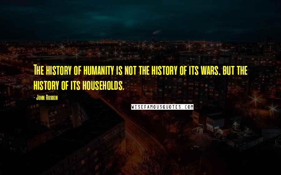 John Ruskin Quotes: The history of humanity is not the history of its wars, but the history of its households.