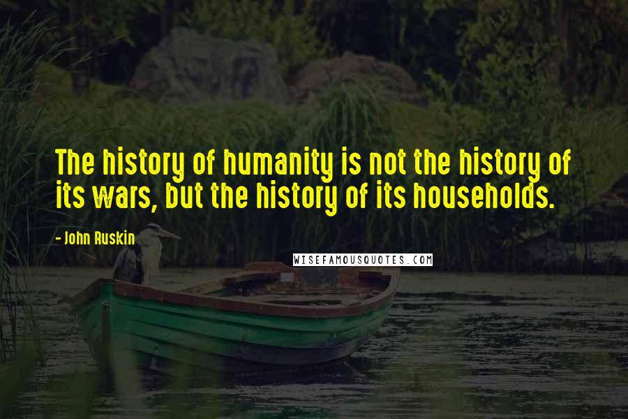 John Ruskin Quotes: The history of humanity is not the history of its wars, but the history of its households.