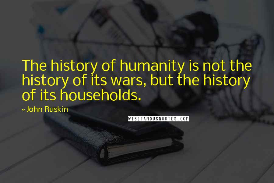 John Ruskin Quotes: The history of humanity is not the history of its wars, but the history of its households.
