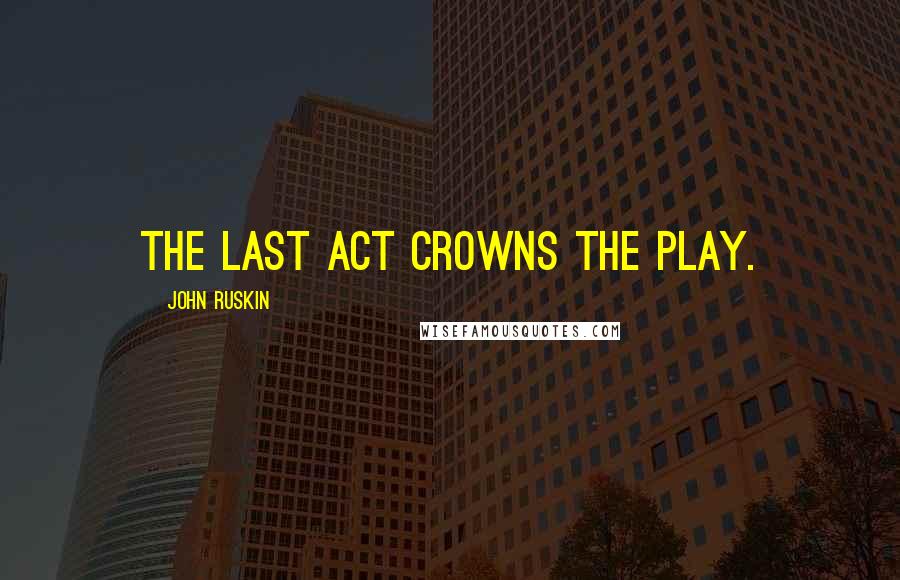 John Ruskin Quotes: The last act crowns the play.