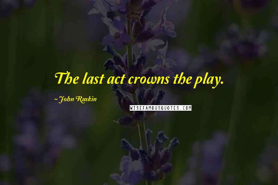 John Ruskin Quotes: The last act crowns the play.