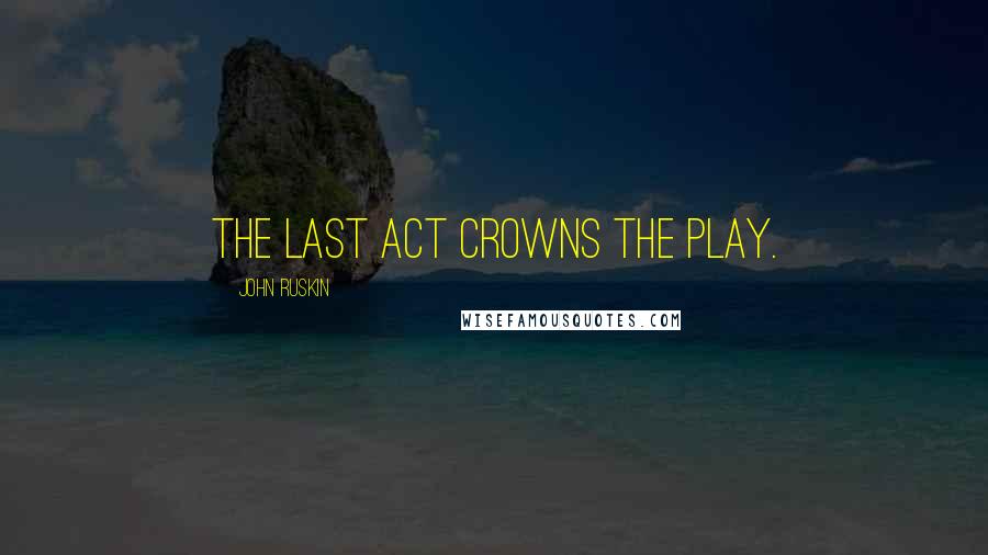 John Ruskin Quotes: The last act crowns the play.