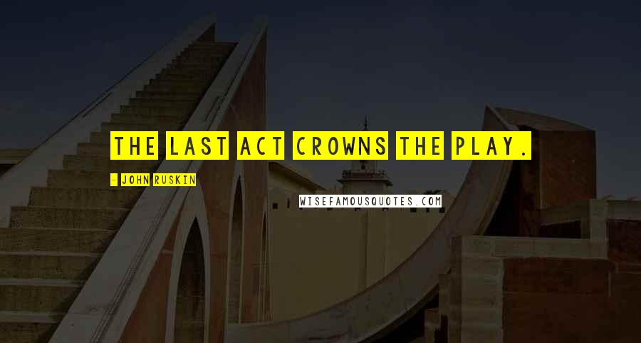 John Ruskin Quotes: The last act crowns the play.