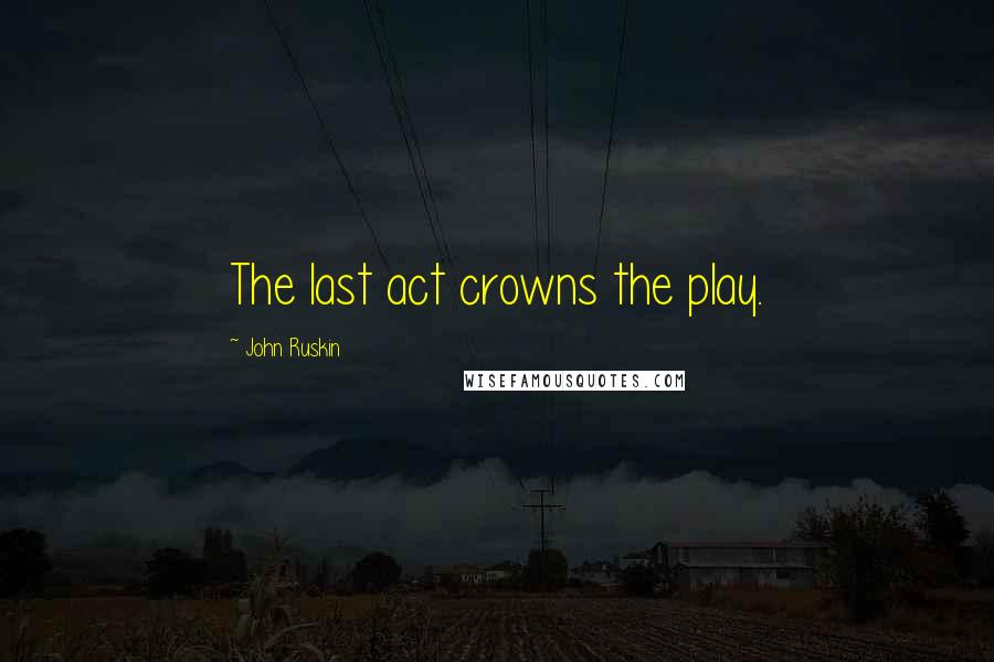 John Ruskin Quotes: The last act crowns the play.