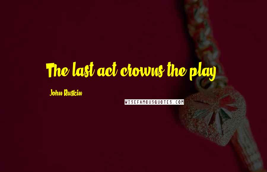 John Ruskin Quotes: The last act crowns the play.