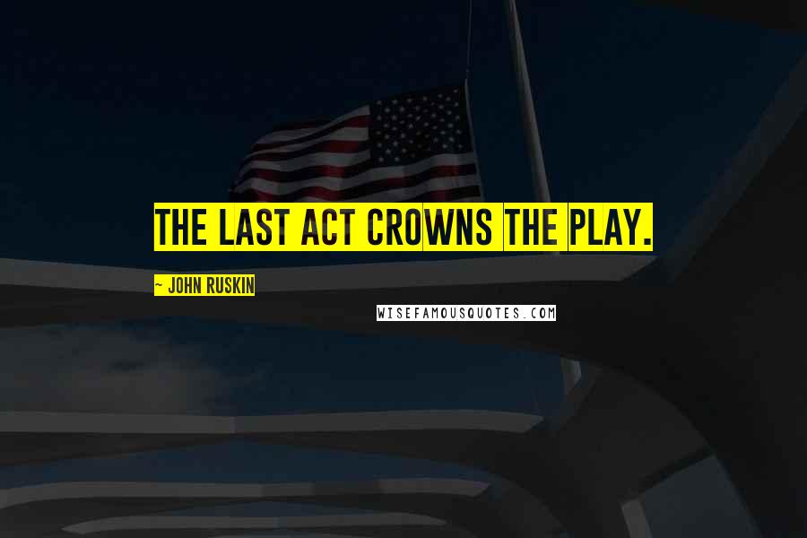 John Ruskin Quotes: The last act crowns the play.