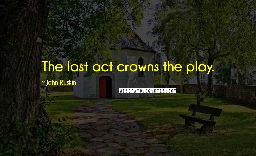 John Ruskin Quotes: The last act crowns the play.