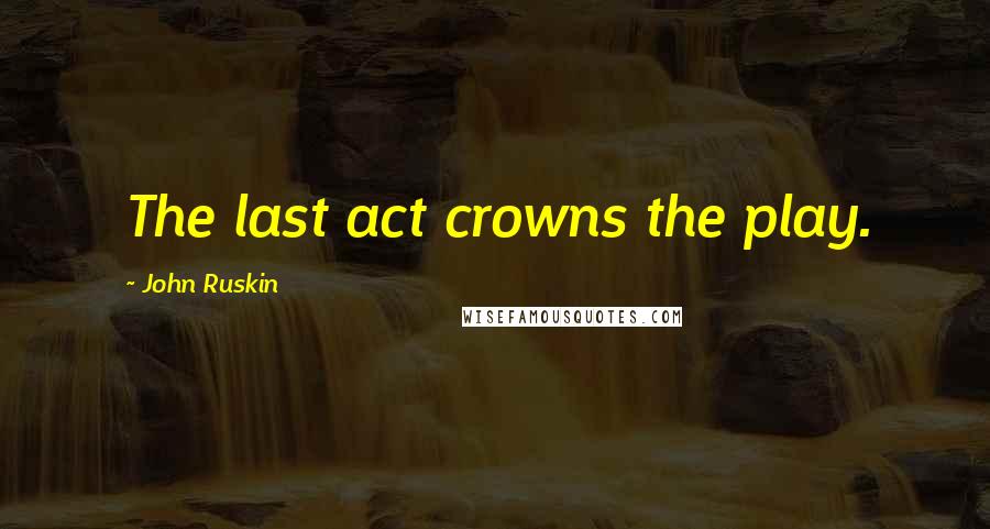 John Ruskin Quotes: The last act crowns the play.