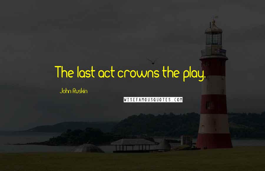 John Ruskin Quotes: The last act crowns the play.