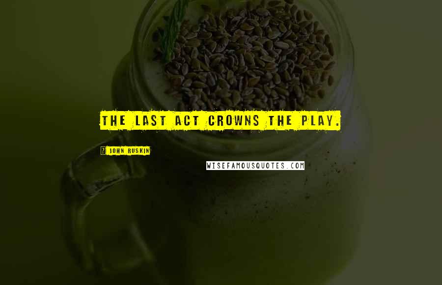 John Ruskin Quotes: The last act crowns the play.