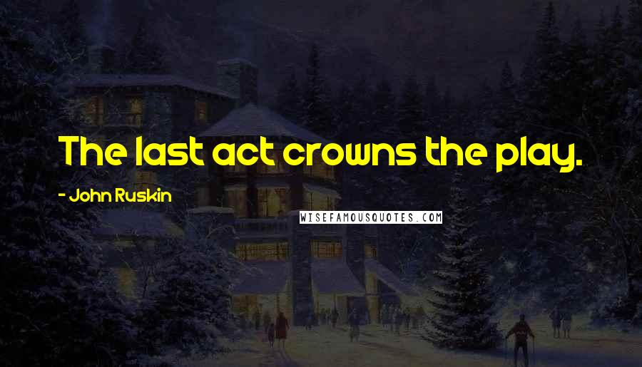 John Ruskin Quotes: The last act crowns the play.