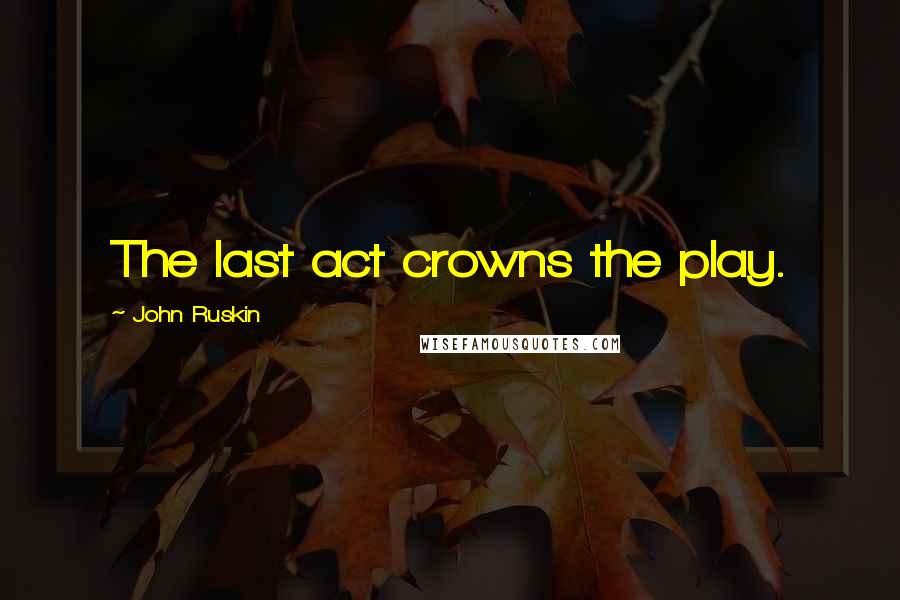 John Ruskin Quotes: The last act crowns the play.