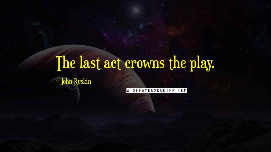 John Ruskin Quotes: The last act crowns the play.