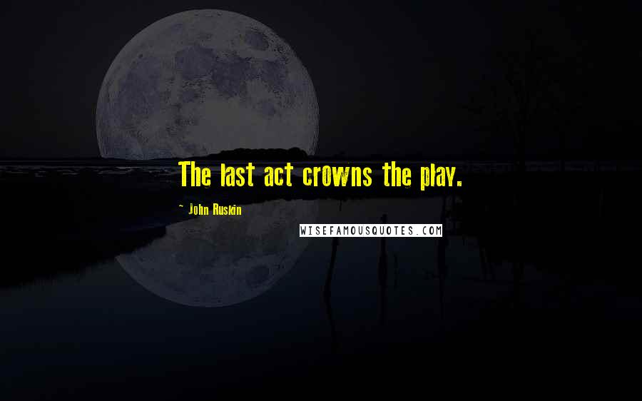 John Ruskin Quotes: The last act crowns the play.