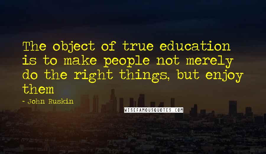 John Ruskin Quotes: The object of true education is to make people not merely do the right things, but enjoy them