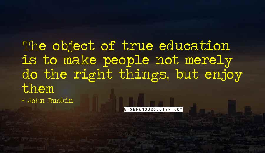 John Ruskin Quotes: The object of true education is to make people not merely do the right things, but enjoy them