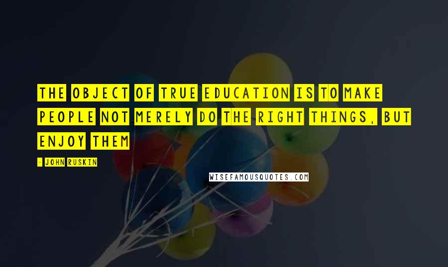 John Ruskin Quotes: The object of true education is to make people not merely do the right things, but enjoy them