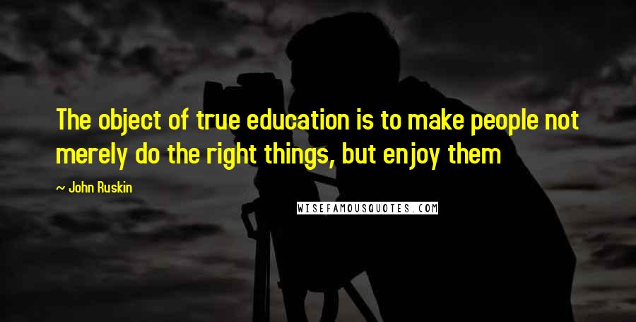 John Ruskin Quotes: The object of true education is to make people not merely do the right things, but enjoy them