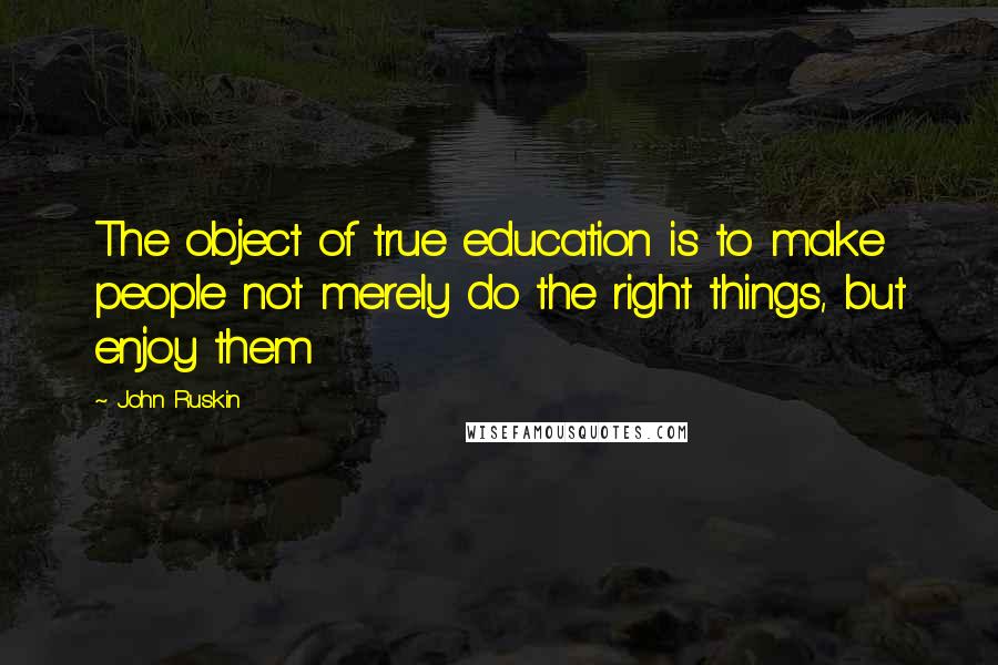 John Ruskin Quotes: The object of true education is to make people not merely do the right things, but enjoy them