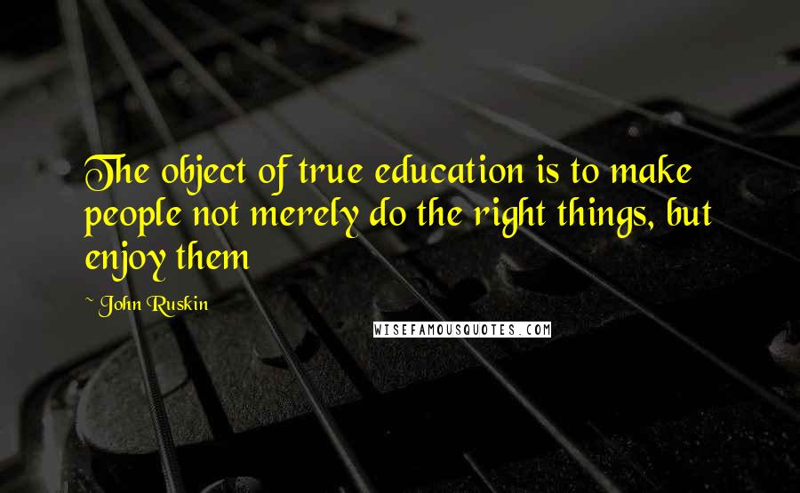 John Ruskin Quotes: The object of true education is to make people not merely do the right things, but enjoy them