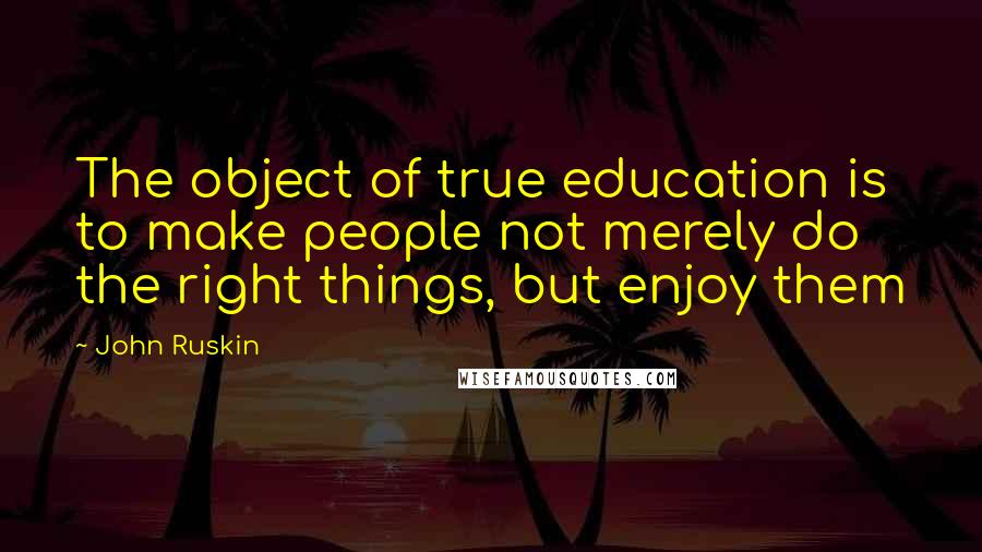 John Ruskin Quotes: The object of true education is to make people not merely do the right things, but enjoy them