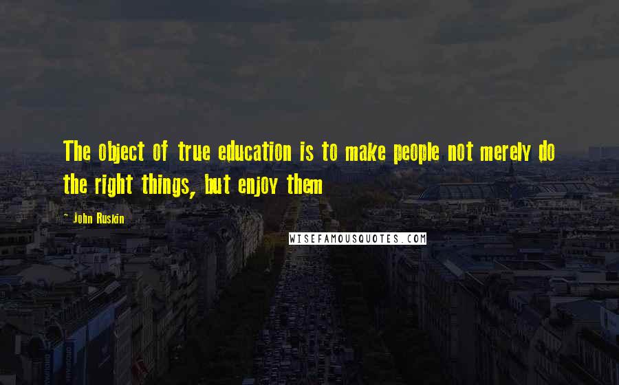 John Ruskin Quotes: The object of true education is to make people not merely do the right things, but enjoy them