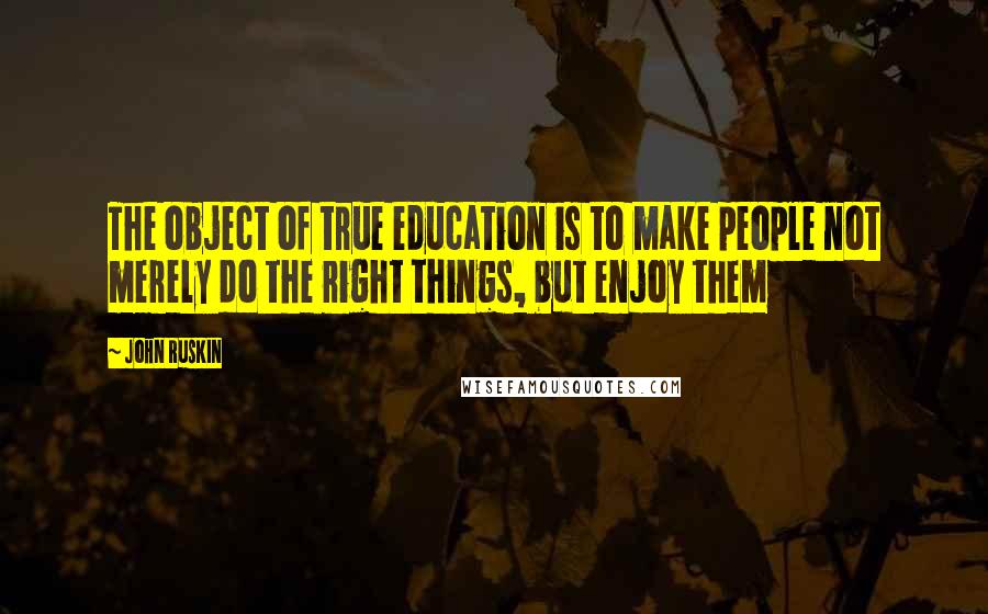 John Ruskin Quotes: The object of true education is to make people not merely do the right things, but enjoy them