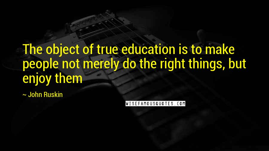 John Ruskin Quotes: The object of true education is to make people not merely do the right things, but enjoy them