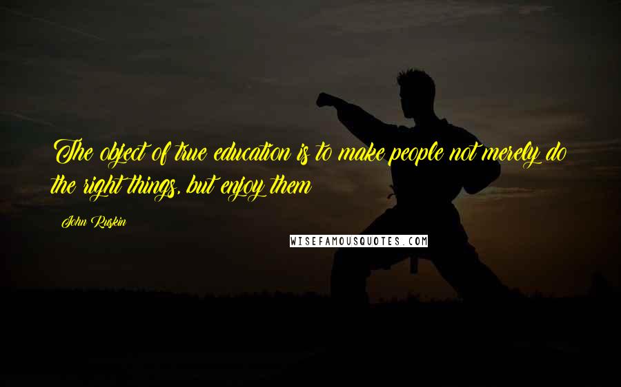 John Ruskin Quotes: The object of true education is to make people not merely do the right things, but enjoy them