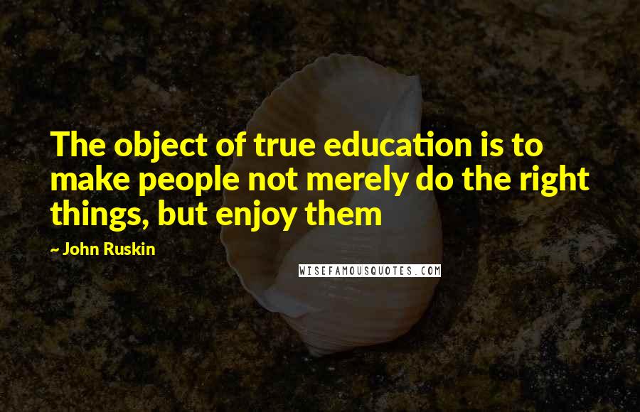 John Ruskin Quotes: The object of true education is to make people not merely do the right things, but enjoy them