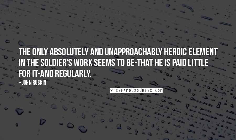 John Ruskin Quotes: The only absolutely and unapproachably heroic element in the soldier's work seems to be-that he is paid little for it-and regularly.