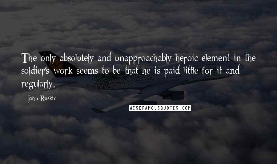 John Ruskin Quotes: The only absolutely and unapproachably heroic element in the soldier's work seems to be-that he is paid little for it-and regularly.