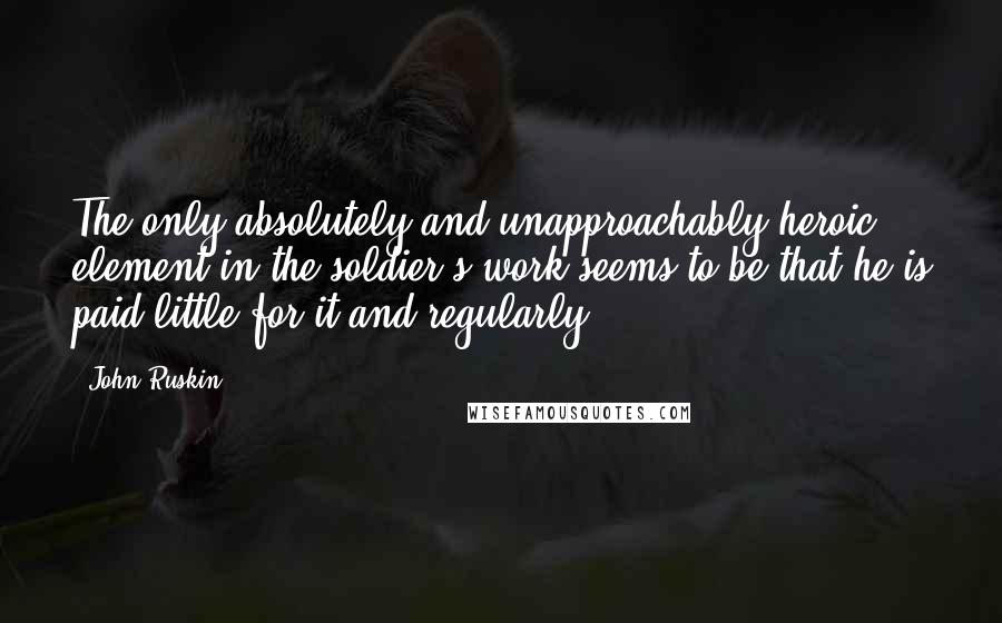 John Ruskin Quotes: The only absolutely and unapproachably heroic element in the soldier's work seems to be-that he is paid little for it-and regularly.