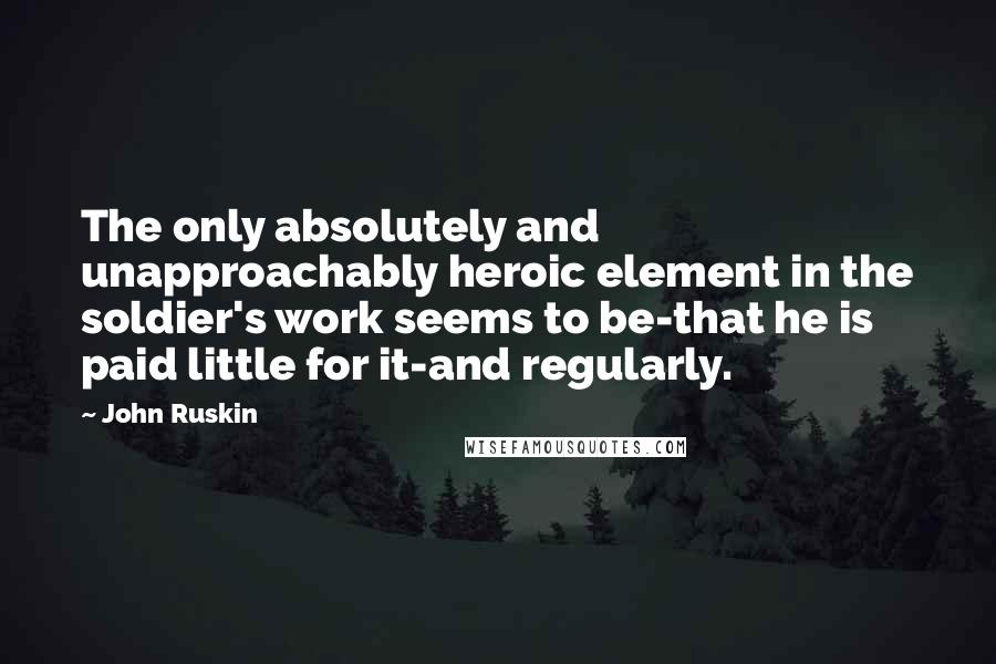 John Ruskin Quotes: The only absolutely and unapproachably heroic element in the soldier's work seems to be-that he is paid little for it-and regularly.