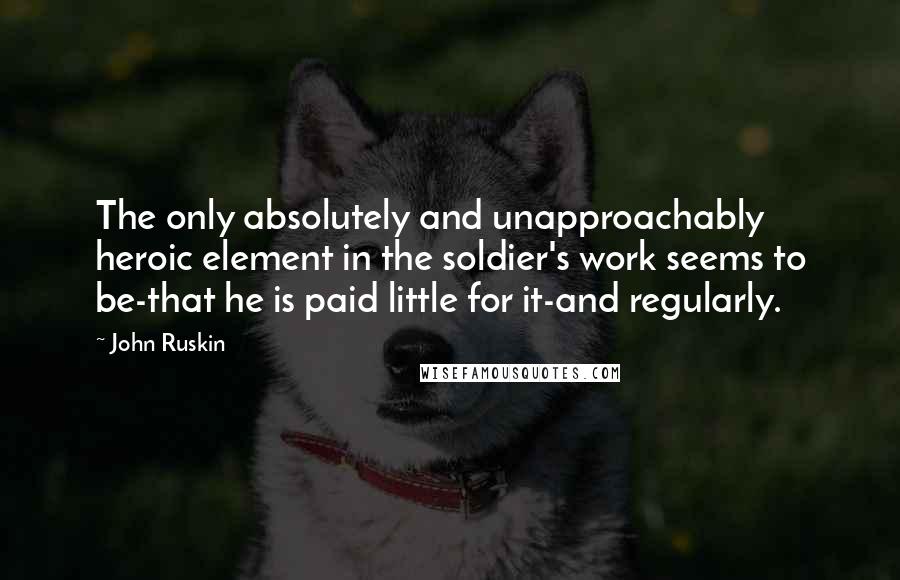 John Ruskin Quotes: The only absolutely and unapproachably heroic element in the soldier's work seems to be-that he is paid little for it-and regularly.