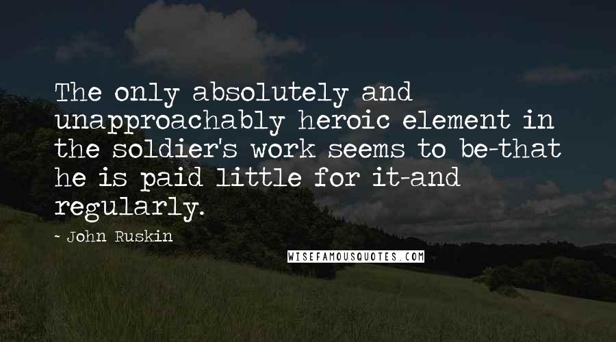 John Ruskin Quotes: The only absolutely and unapproachably heroic element in the soldier's work seems to be-that he is paid little for it-and regularly.