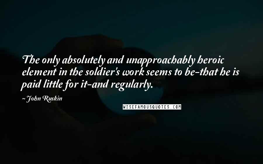 John Ruskin Quotes: The only absolutely and unapproachably heroic element in the soldier's work seems to be-that he is paid little for it-and regularly.