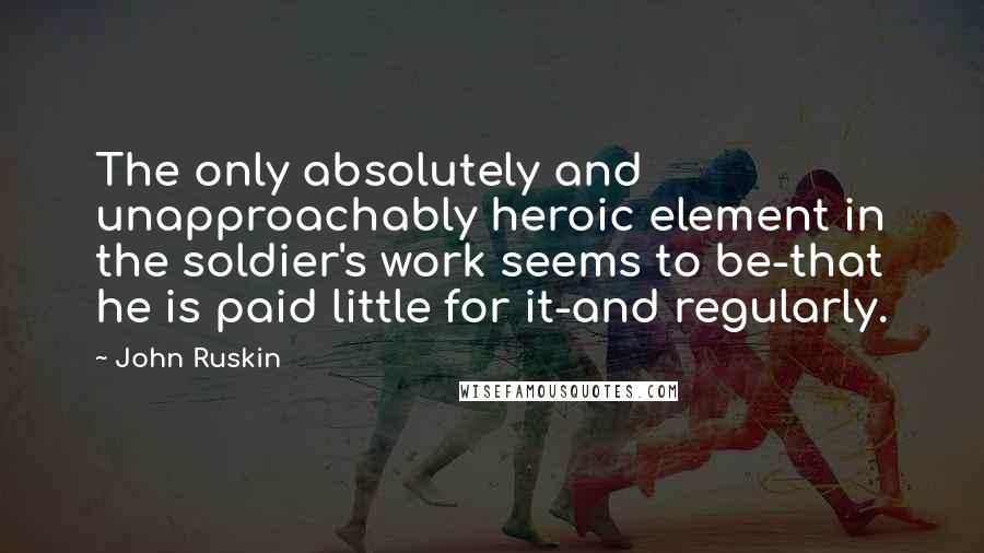 John Ruskin Quotes: The only absolutely and unapproachably heroic element in the soldier's work seems to be-that he is paid little for it-and regularly.