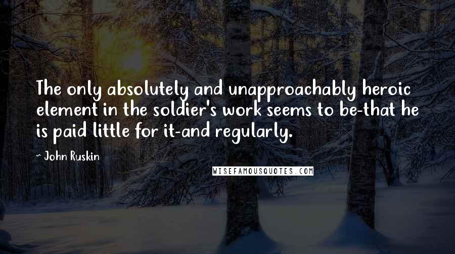 John Ruskin Quotes: The only absolutely and unapproachably heroic element in the soldier's work seems to be-that he is paid little for it-and regularly.