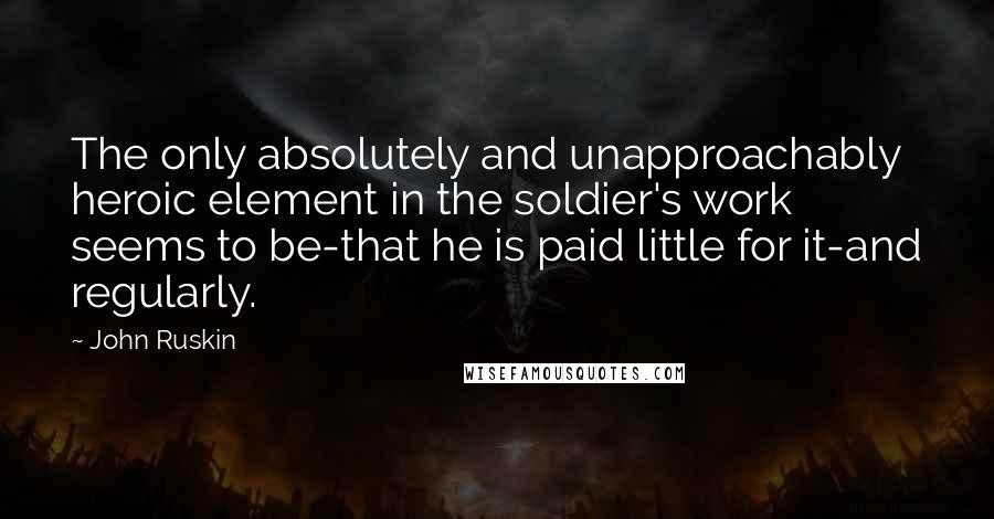 John Ruskin Quotes: The only absolutely and unapproachably heroic element in the soldier's work seems to be-that he is paid little for it-and regularly.