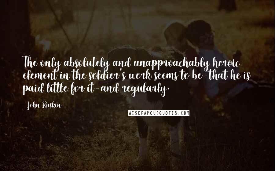 John Ruskin Quotes: The only absolutely and unapproachably heroic element in the soldier's work seems to be-that he is paid little for it-and regularly.