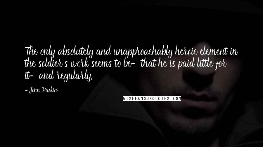 John Ruskin Quotes: The only absolutely and unapproachably heroic element in the soldier's work seems to be-that he is paid little for it-and regularly.